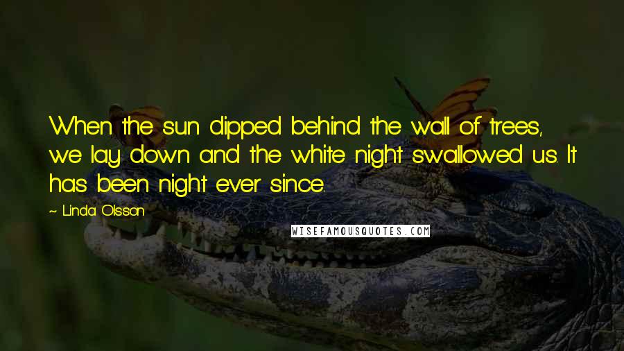 Linda Olsson Quotes: When the sun dipped behind the wall of trees, we lay down and the white night swallowed us. It has been night ever since.