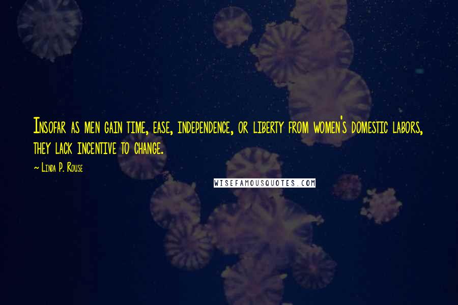 Linda P. Rouse Quotes: Insofar as men gain time, ease, independence, or liberty from women's domestic labors, they lack incentive to change.