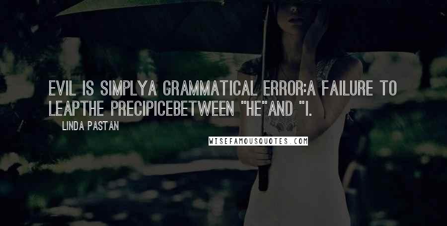 Linda Pastan Quotes: Evil is simplya grammatical error:a failure to leapthe precipicebetween "he"and "I.