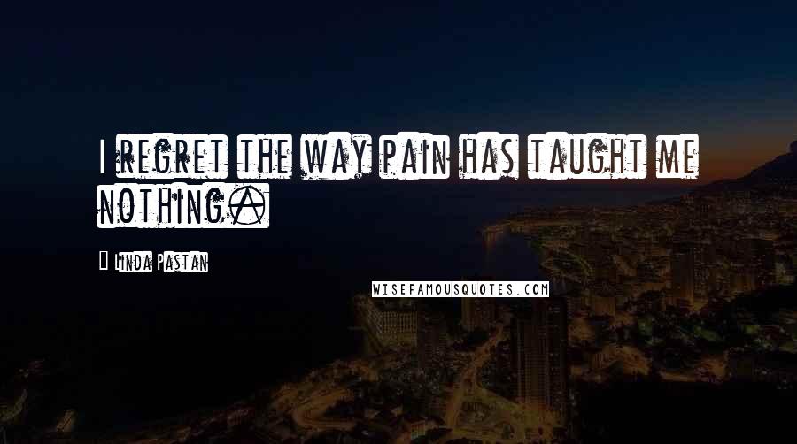 Linda Pastan Quotes: I regret the way pain has taught me nothing.