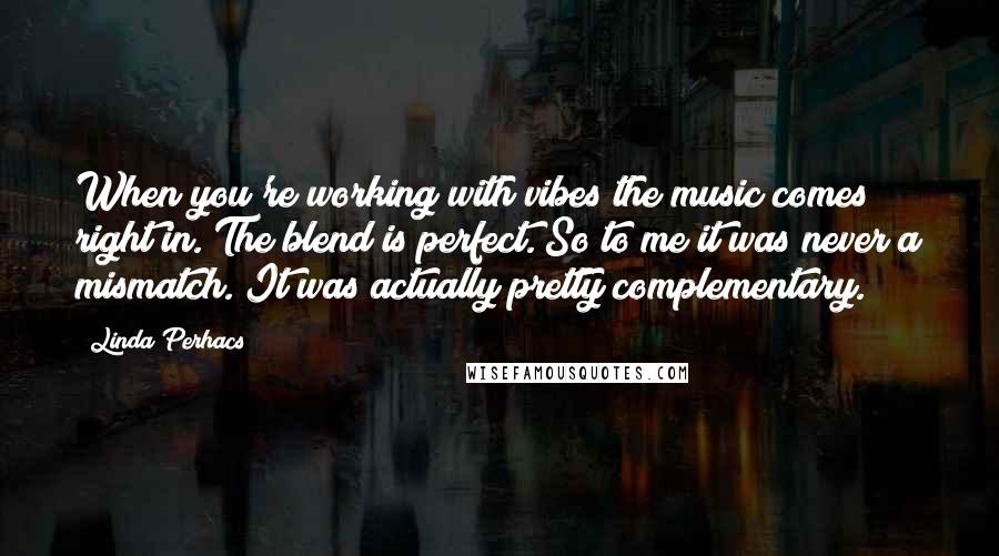 Linda Perhacs Quotes: When you're working with vibes the music comes right in. The blend is perfect. So to me it was never a mismatch. It was actually pretty complementary.