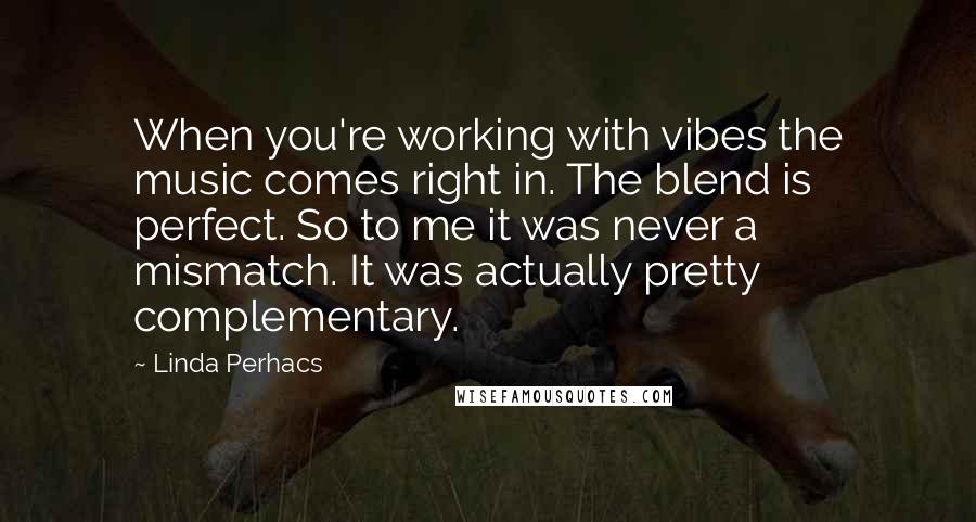 Linda Perhacs Quotes: When you're working with vibes the music comes right in. The blend is perfect. So to me it was never a mismatch. It was actually pretty complementary.