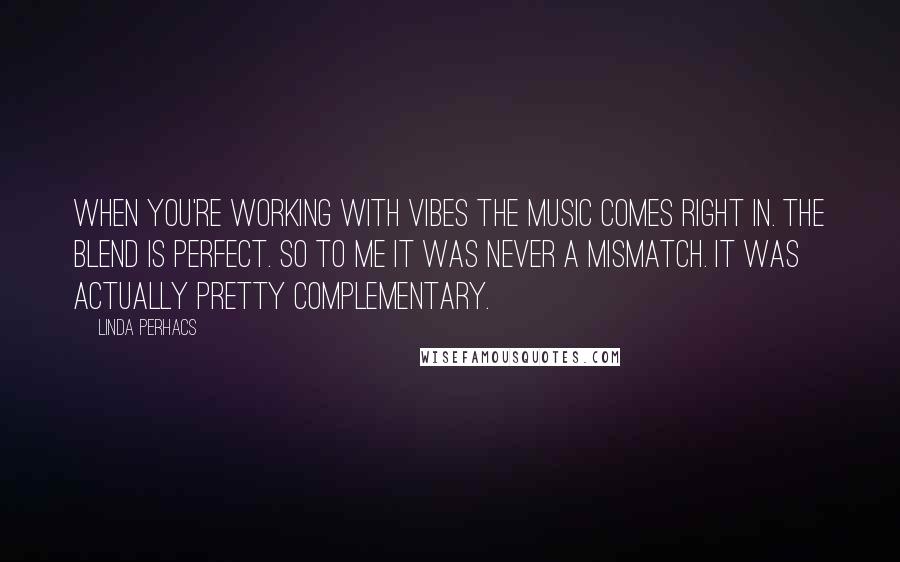 Linda Perhacs Quotes: When you're working with vibes the music comes right in. The blend is perfect. So to me it was never a mismatch. It was actually pretty complementary.