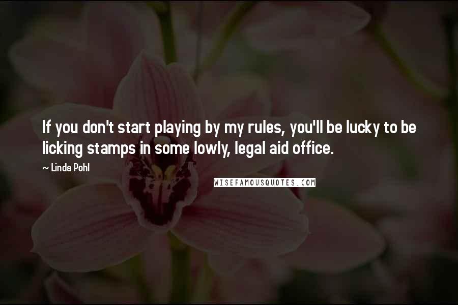 Linda Pohl Quotes: If you don't start playing by my rules, you'll be lucky to be licking stamps in some lowly, legal aid office.