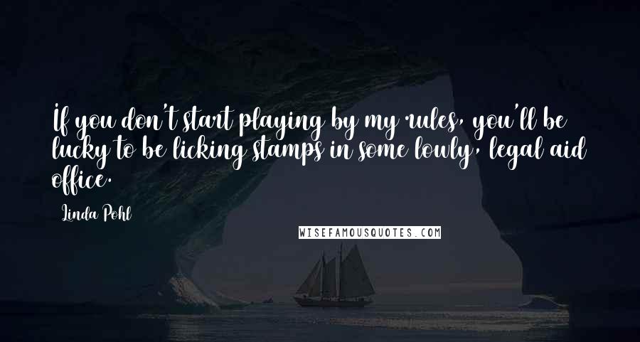 Linda Pohl Quotes: If you don't start playing by my rules, you'll be lucky to be licking stamps in some lowly, legal aid office.