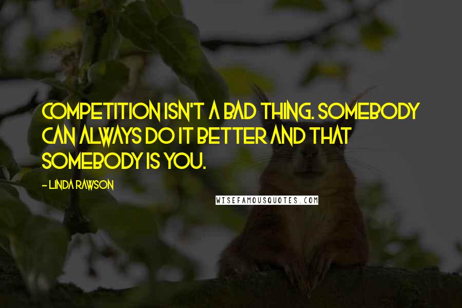 Linda Rawson Quotes: Competition isn't a bad thing. Somebody can always do it better and that somebody is you.