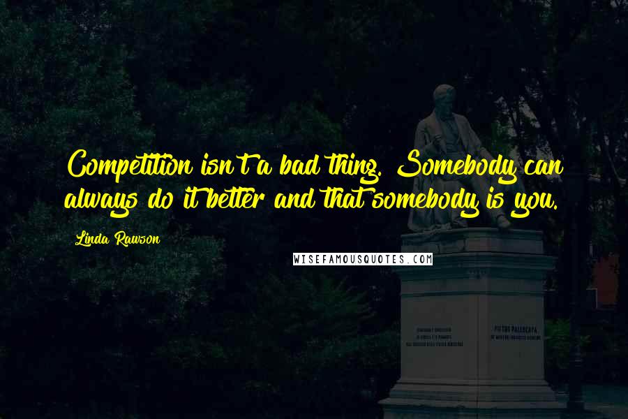 Linda Rawson Quotes: Competition isn't a bad thing. Somebody can always do it better and that somebody is you.