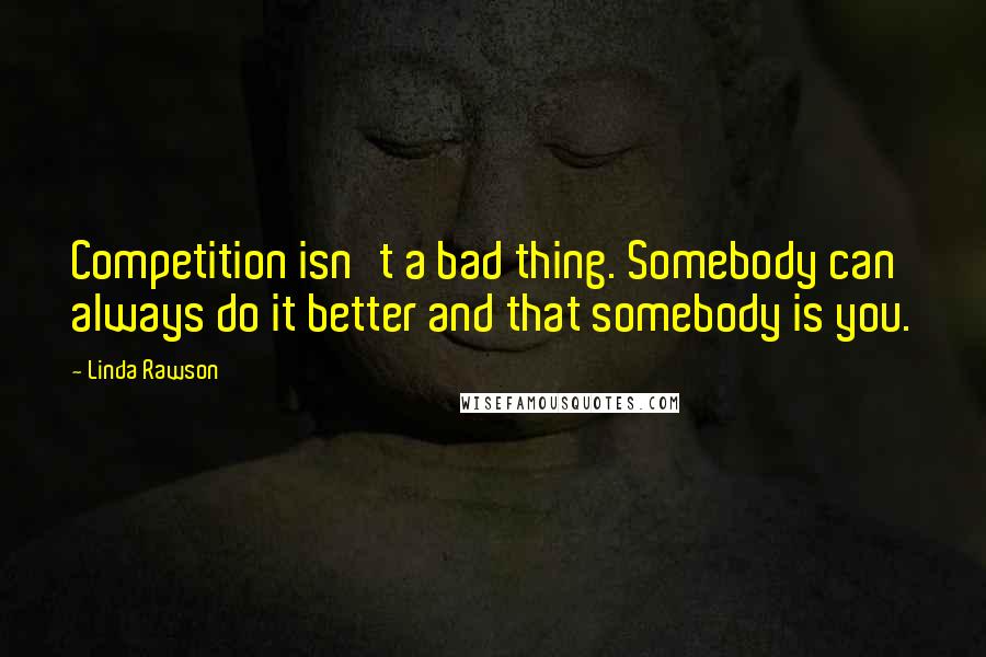 Linda Rawson Quotes: Competition isn't a bad thing. Somebody can always do it better and that somebody is you.