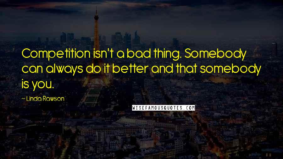 Linda Rawson Quotes: Competition isn't a bad thing. Somebody can always do it better and that somebody is you.