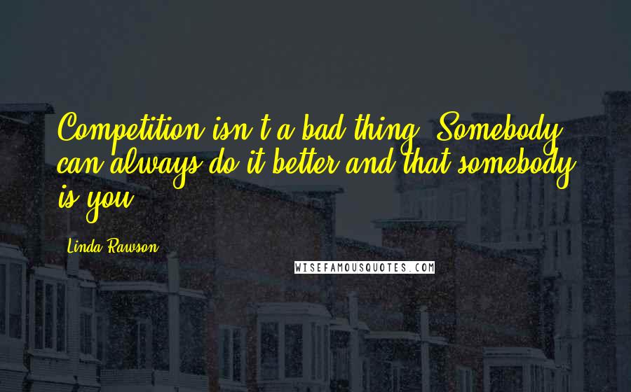 Linda Rawson Quotes: Competition isn't a bad thing. Somebody can always do it better and that somebody is you.