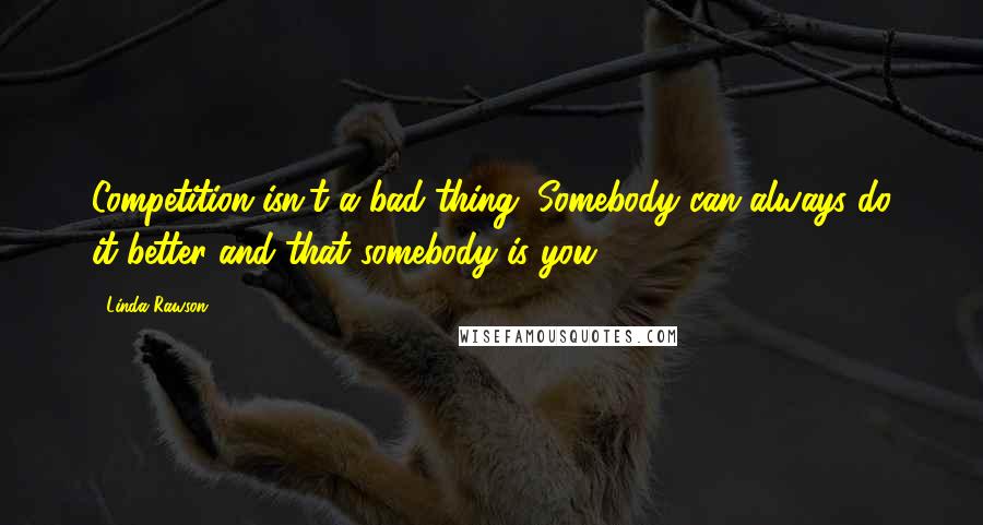 Linda Rawson Quotes: Competition isn't a bad thing. Somebody can always do it better and that somebody is you.