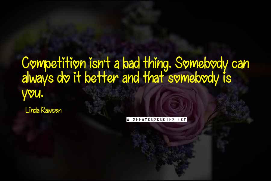 Linda Rawson Quotes: Competition isn't a bad thing. Somebody can always do it better and that somebody is you.