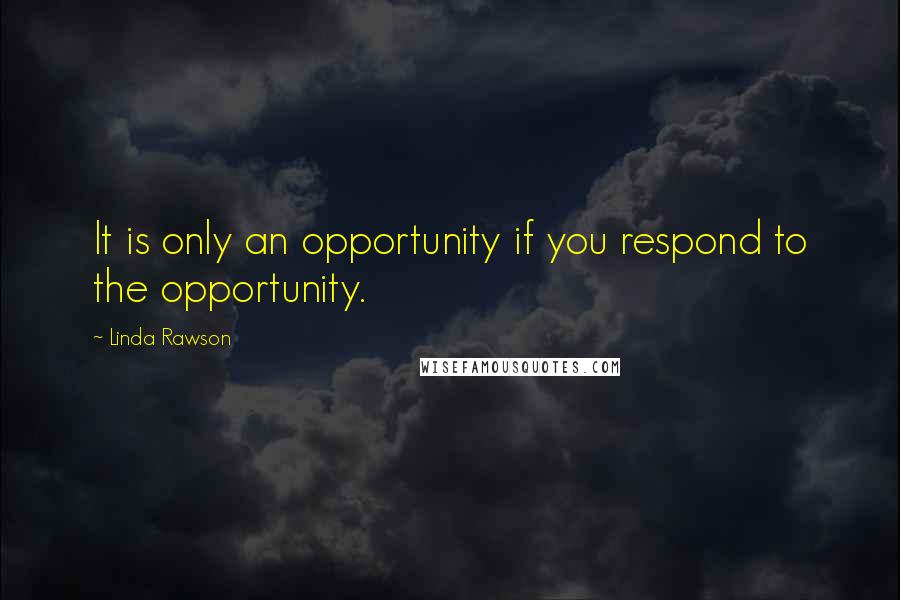 Linda Rawson Quotes: It is only an opportunity if you respond to the opportunity.
