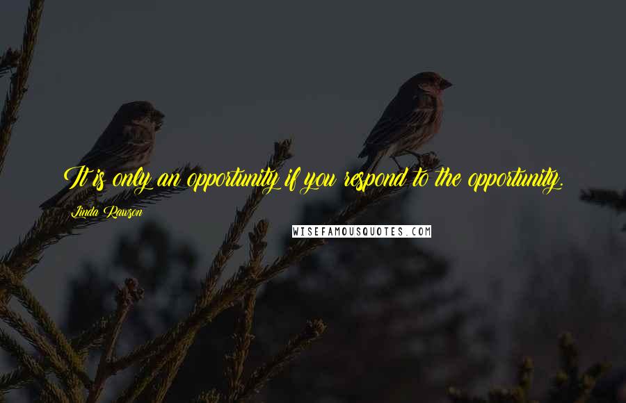 Linda Rawson Quotes: It is only an opportunity if you respond to the opportunity.