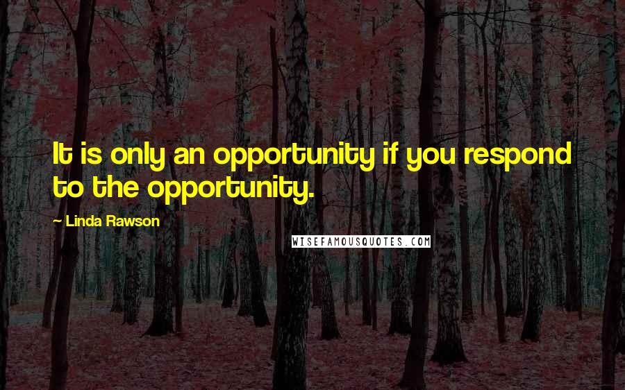 Linda Rawson Quotes: It is only an opportunity if you respond to the opportunity.
