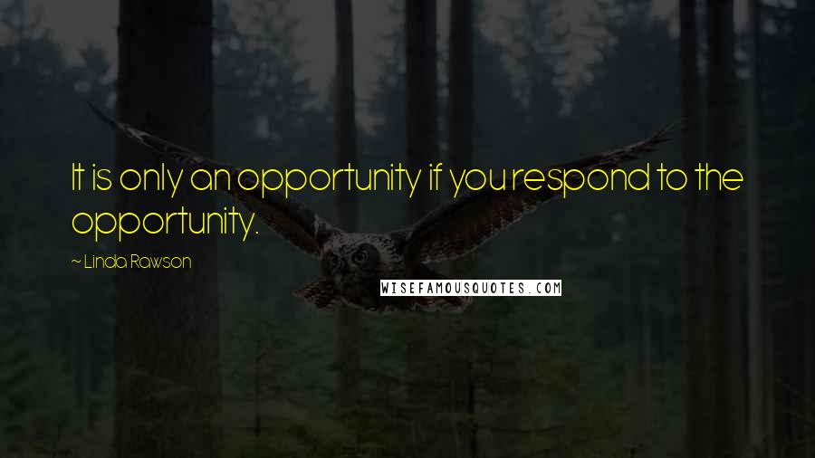 Linda Rawson Quotes: It is only an opportunity if you respond to the opportunity.