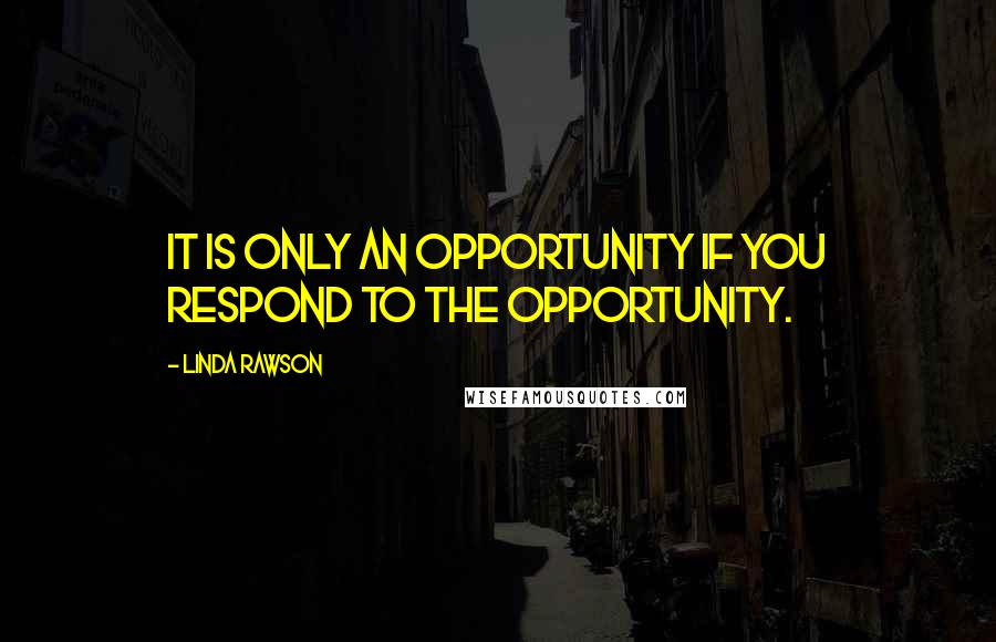 Linda Rawson Quotes: It is only an opportunity if you respond to the opportunity.