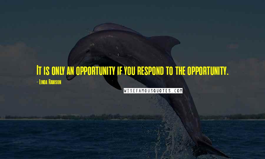 Linda Rawson Quotes: It is only an opportunity if you respond to the opportunity.