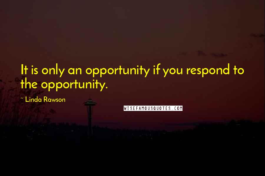 Linda Rawson Quotes: It is only an opportunity if you respond to the opportunity.