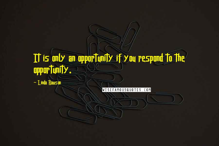 Linda Rawson Quotes: It is only an opportunity if you respond to the opportunity.