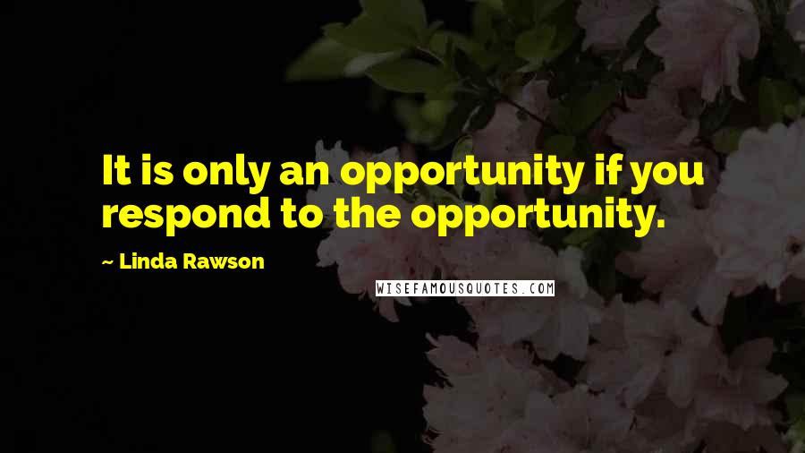 Linda Rawson Quotes: It is only an opportunity if you respond to the opportunity.