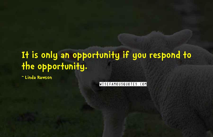 Linda Rawson Quotes: It is only an opportunity if you respond to the opportunity.