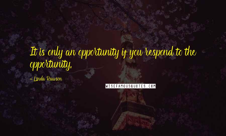 Linda Rawson Quotes: It is only an opportunity if you respond to the opportunity.