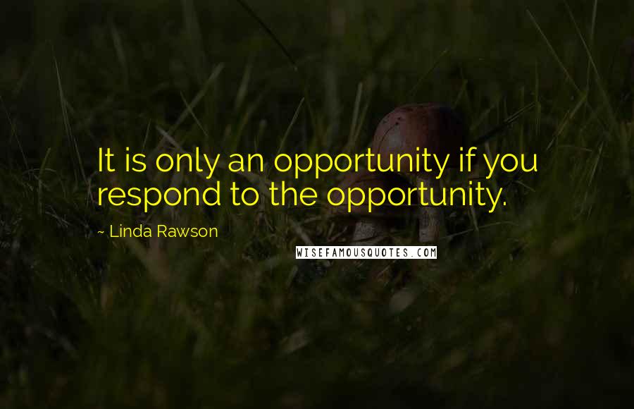 Linda Rawson Quotes: It is only an opportunity if you respond to the opportunity.