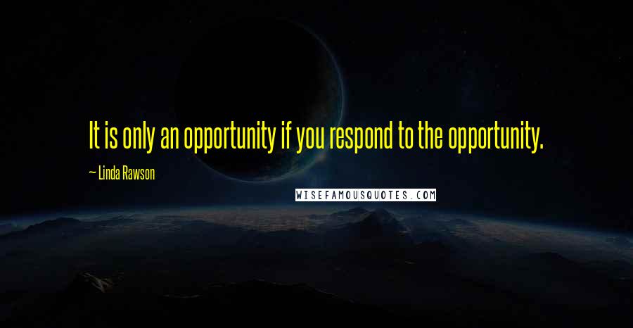 Linda Rawson Quotes: It is only an opportunity if you respond to the opportunity.
