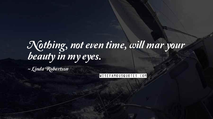 Linda Robertson Quotes: Nothing, not even time, will mar your beauty in my eyes.