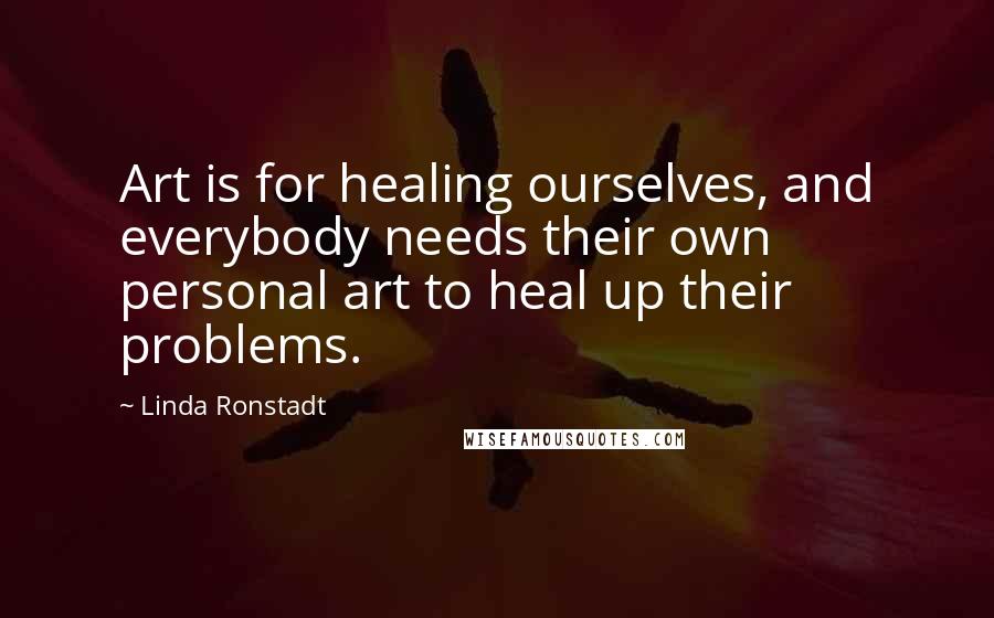 Linda Ronstadt Quotes: Art is for healing ourselves, and everybody needs their own personal art to heal up their problems.