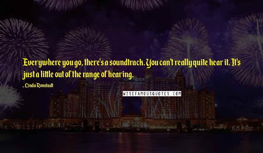 Linda Ronstadt Quotes: Everywhere you go, there's a soundtrack. You can't really quite hear it. It's just a little out of the range of hearing.