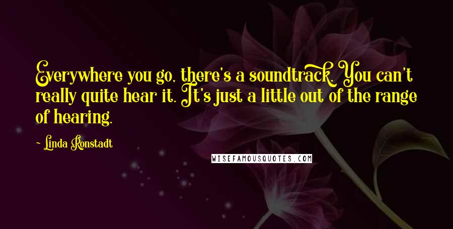 Linda Ronstadt Quotes: Everywhere you go, there's a soundtrack. You can't really quite hear it. It's just a little out of the range of hearing.