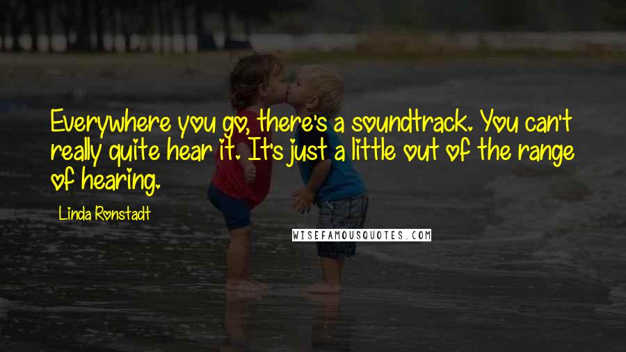 Linda Ronstadt Quotes: Everywhere you go, there's a soundtrack. You can't really quite hear it. It's just a little out of the range of hearing.