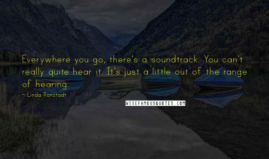 Linda Ronstadt Quotes: Everywhere you go, there's a soundtrack. You can't really quite hear it. It's just a little out of the range of hearing.