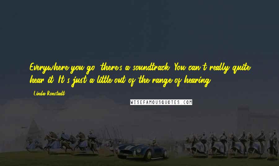 Linda Ronstadt Quotes: Everywhere you go, there's a soundtrack. You can't really quite hear it. It's just a little out of the range of hearing.