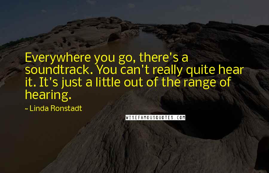 Linda Ronstadt Quotes: Everywhere you go, there's a soundtrack. You can't really quite hear it. It's just a little out of the range of hearing.