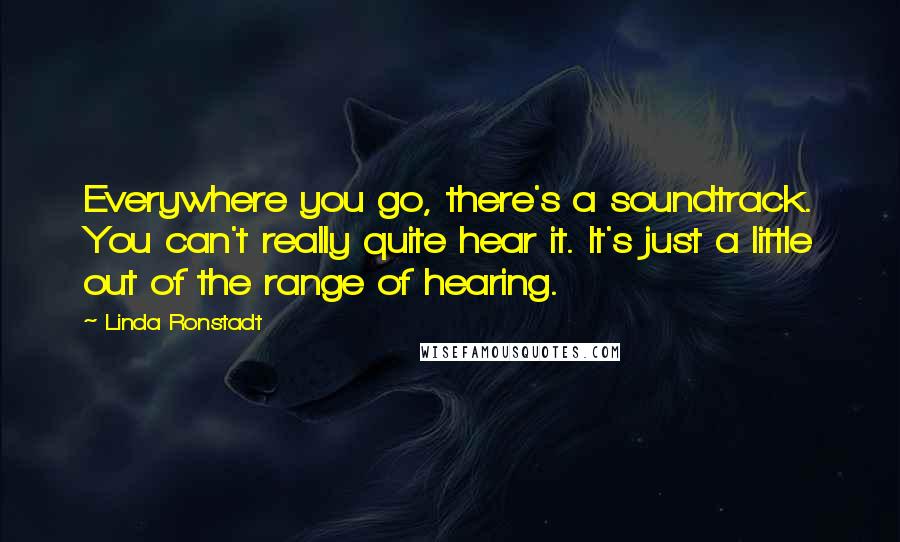 Linda Ronstadt Quotes: Everywhere you go, there's a soundtrack. You can't really quite hear it. It's just a little out of the range of hearing.