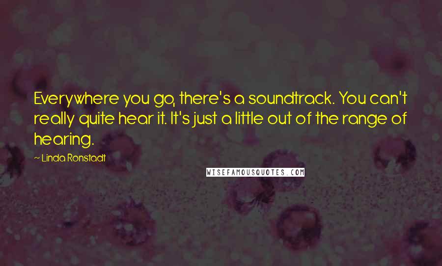 Linda Ronstadt Quotes: Everywhere you go, there's a soundtrack. You can't really quite hear it. It's just a little out of the range of hearing.