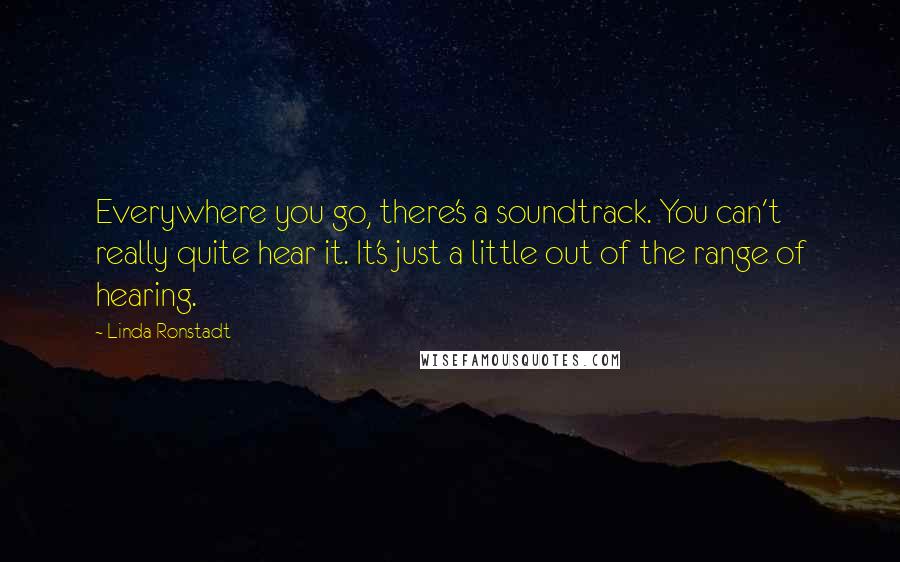 Linda Ronstadt Quotes: Everywhere you go, there's a soundtrack. You can't really quite hear it. It's just a little out of the range of hearing.