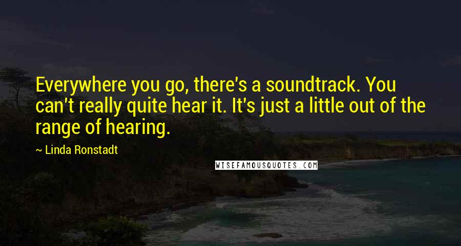 Linda Ronstadt Quotes: Everywhere you go, there's a soundtrack. You can't really quite hear it. It's just a little out of the range of hearing.