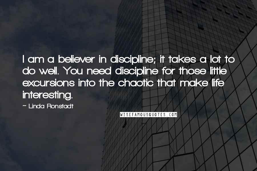 Linda Ronstadt Quotes: I am a believer in discipline; it takes a lot to do well. You need discipline for those little excursions into the chaotic that make life interesting.