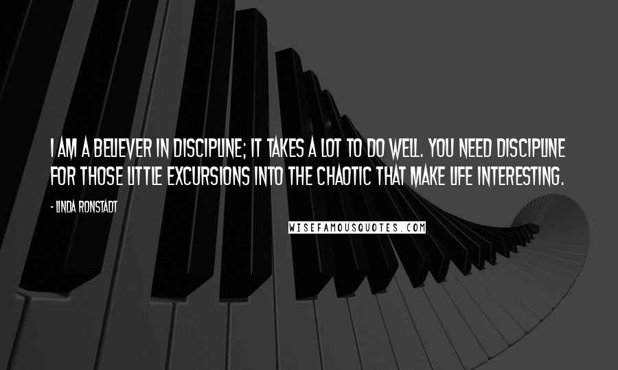 Linda Ronstadt Quotes: I am a believer in discipline; it takes a lot to do well. You need discipline for those little excursions into the chaotic that make life interesting.