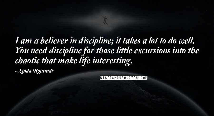 Linda Ronstadt Quotes: I am a believer in discipline; it takes a lot to do well. You need discipline for those little excursions into the chaotic that make life interesting.