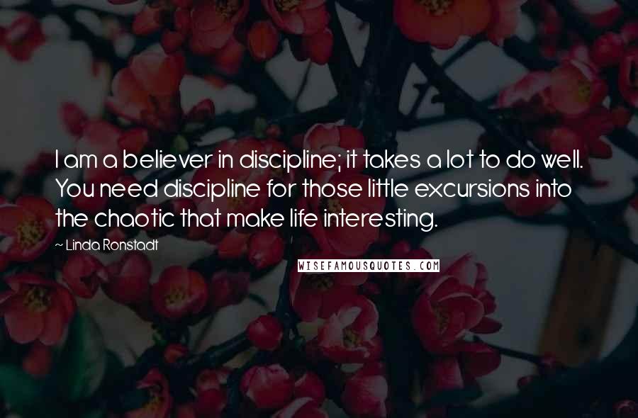 Linda Ronstadt Quotes: I am a believer in discipline; it takes a lot to do well. You need discipline for those little excursions into the chaotic that make life interesting.