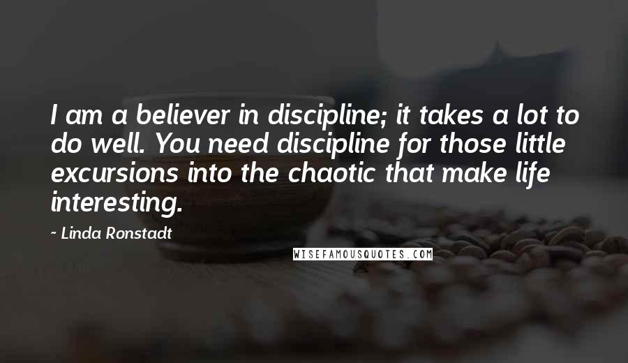 Linda Ronstadt Quotes: I am a believer in discipline; it takes a lot to do well. You need discipline for those little excursions into the chaotic that make life interesting.