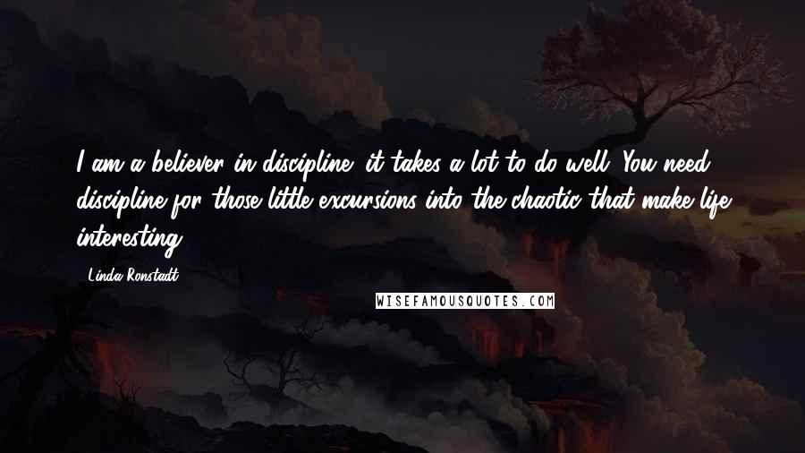 Linda Ronstadt Quotes: I am a believer in discipline; it takes a lot to do well. You need discipline for those little excursions into the chaotic that make life interesting.