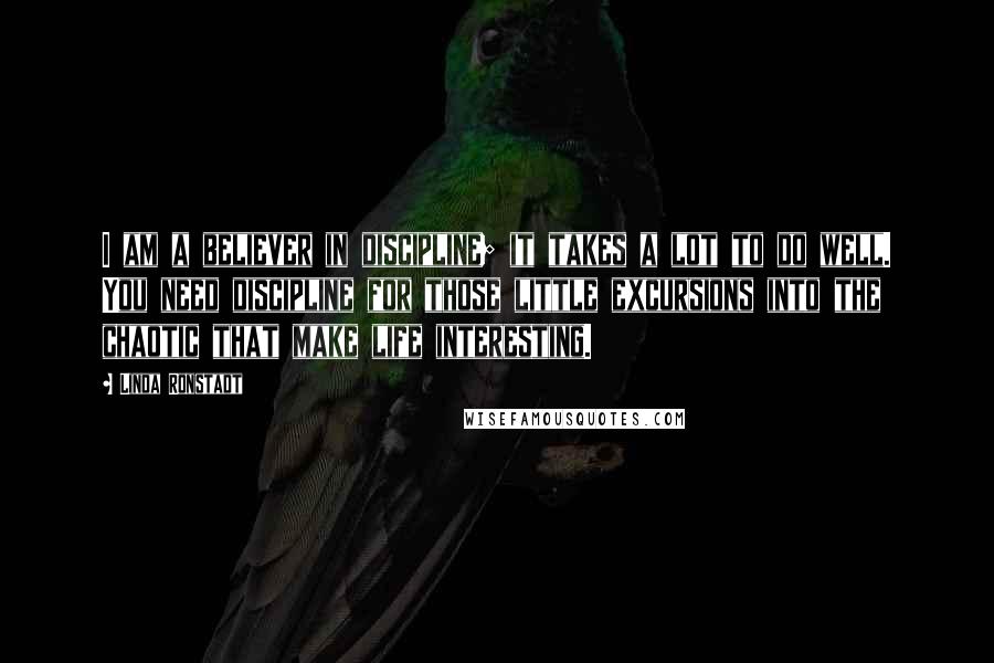 Linda Ronstadt Quotes: I am a believer in discipline; it takes a lot to do well. You need discipline for those little excursions into the chaotic that make life interesting.