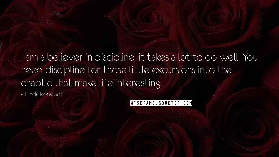 Linda Ronstadt Quotes: I am a believer in discipline; it takes a lot to do well. You need discipline for those little excursions into the chaotic that make life interesting.