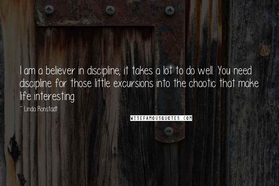 Linda Ronstadt Quotes: I am a believer in discipline; it takes a lot to do well. You need discipline for those little excursions into the chaotic that make life interesting.